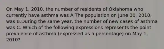 On May 1, 2010, the number of residents of Oklahoma who currently have asthma was A.The population on June 30, 2010, was B.During the same year, the number of new cases of asthma was C. Which of the following expressions represents the point prevalence of asthma (expressed as a percentage) on May 1, 2010?