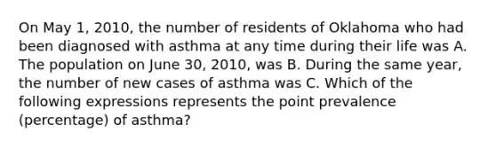 On May 1, 2010, the number of residents of Oklahoma who had been diagnosed with asthma at any time during their life was A. The population on June 30, 2010, was B. During the same year, the number of new cases of asthma was C. Which of the following expressions represents the point prevalence (percentage) of asthma?