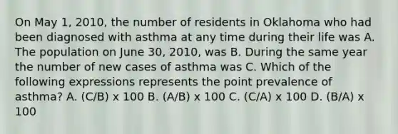 On May 1, 2010, the number of residents in Oklahoma who had been diagnosed with asthma at any time during their life was A. The population on June 30, 2010, was B. During the same year the number of new cases of asthma was C. Which of the following expressions represents the point prevalence of asthma? A. (C/B) x 100 B. (A/B) x 100 C. (C/A) x 100 D. (B/A) x 100