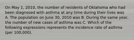 On May 1, 2010, the number of residents of Oklahoma who had been diagnosed with asthma at any time during their lives was A. The population on June 30, 2010 was B. During the same year, the number of new cases of asthma was C. Which of the following expressions represents the incidence rate of asthma (per 100,000).