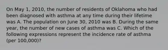 On May 1, 2010, the number of residents of Oklahoma who had been diagnosed with asthma at any time during their lifetime was A. The population on June 30, 2010 was B. During the same year, the number of new cases of asthma was C. Which of the following expressions represent the incidence rate of asthma (per 100,000)?