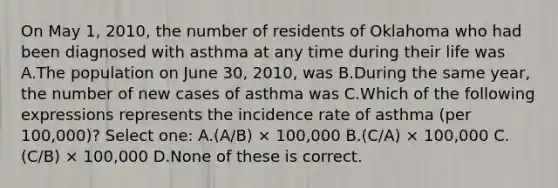 On May 1, 2010, the number of residents of Oklahoma who had been diagnosed with asthma at any time during their life was A.The population on June 30, 2010, was B.During the same year, the number of new cases of asthma was C.Which of the following expressions represents the incidence rate of asthma (per 100,000)? Select one: A.(A/B) × 100,000 B.(C/A) × 100,000 C.(C/B) × 100,000 D.None of these is correct.