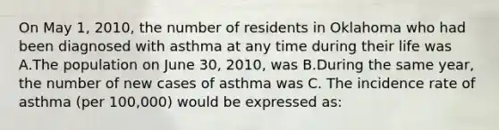 On May 1, 2010, the number of residents in Oklahoma who had been diagnosed with asthma at any time during their life was A.The population on June 30, 2010, was B.During the same year, the number of new cases of asthma was C. The incidence rate of asthma (per 100,000) would be expressed as: