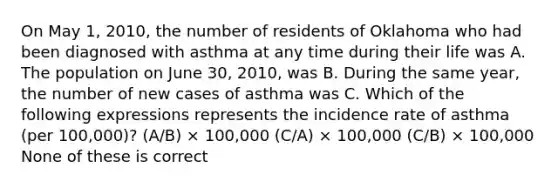 On May 1, 2010, the number of residents of Oklahoma who had been diagnosed with asthma at any time during their life was A. The population on June 30, 2010, was B. During the same year, the number of new cases of asthma was C. Which of the following expressions represents the incidence rate of asthma (per 100,000)? (A/B) × 100,000 (C/A) × 100,000 (C/B) × 100,000 None of these is correct