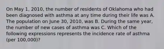 On May 1, 2010, the number of residents of Oklahoma who had been diagnosed with asthma at any time during their life was A. The population on June 30, 2010, was B. During the same year, the number of new cases of asthma was C. Which of the following expressions represents the incidence rate of asthma (per 100,000)?