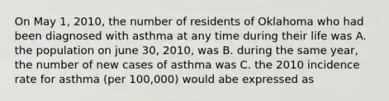 On May 1, 2010, the number of residents of Oklahoma who had been diagnosed with asthma at any time during their life was A. the population on june 30, 2010, was B. during the same year, the number of new cases of asthma was C. the 2010 incidence rate for asthma (per 100,000) would abe expressed as