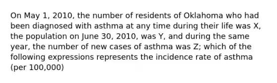 On May 1, 2010, the number of residents of Oklahoma who had been diagnosed with asthma at any time during their life was X, the population on June 30, 2010, was Y, and during the same year, the number of new cases of asthma was Z; which of the following expressions represents the incidence rate of asthma (per 100,000)