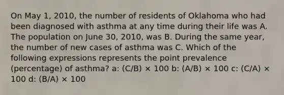 On May 1, 2010, the number of residents of Oklahoma who had been diagnosed with asthma at any time during their life was A. The population on June 30, 2010, was B. During the same year, the number of new cases of asthma was C. Which of the following expressions represents the point prevalence (percentage) of asthma? a: (C/B) × 100 b: (A/B) × 100 c: (C/A) × 100 d: (B/A) × 100