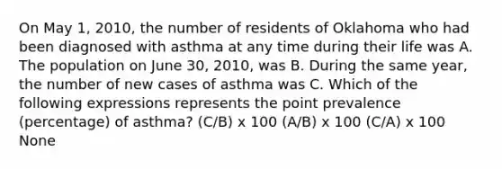 On May 1, 2010, the number of residents of Oklahoma who had been diagnosed with asthma at any time during their life was A. The population on June 30, 2010, was B. During the same year, the number of new cases of asthma was C. Which of the following expressions represents the point prevalence (percentage) of asthma? (C/B) x 100 (A/B) x 100 (C/A) x 100 None