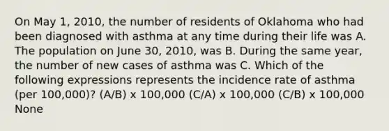 On May 1, 2010, the number of residents of Oklahoma who had been diagnosed with asthma at any time during their life was A. The population on June 30, 2010, was B. During the same year, the number of new cases of asthma was C. Which of the following expressions represents the incidence rate of asthma (per 100,000)? (A/B) x 100,000 (C/A) x 100,000 (C/B) x 100,000 None