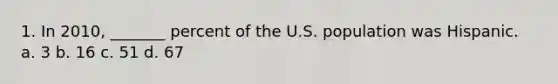 1. In 2010, _______ percent of the U.S. population was Hispanic. a. 3 b. 16 c. 51 d. 67