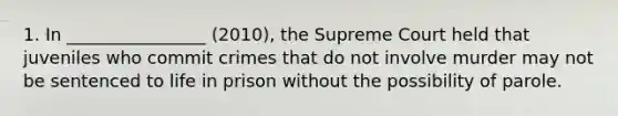 1. In ________________ (2010), the Supreme Court held that juveniles who commit crimes that do not involve murder may not be sentenced to life in prison without the possibility of parole.