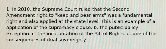 1. In 2010, the Supreme Court ruled that the Second Amendment right to "keep and bear arms" was a fundamental right and also applied at the state level. This is an example of a. application of the supremacy clause. b. the public policy exception. c. the incorporation of the Bill of Rights. d. one of the consequences of dual sovereignty.