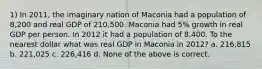 1) In 2011, the imaginary nation of Maconia had a population of 8,200 and real GDP of 210,500. Maconia had 5% growth in real GDP per person. In 2012 it had a population of 8,400. To the nearest dollar what was real GDP in Maconia in 2012? a. 216,815 b. 221,025 c. 226,416 d. None of the above is correct.