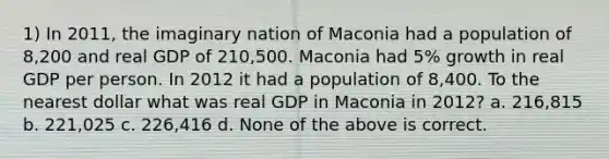 1) In 2011, the imaginary nation of Maconia had a population of 8,200 and real GDP of 210,500. Maconia had 5% growth in real GDP per person. In 2012 it had a population of 8,400. To the nearest dollar what was real GDP in Maconia in 2012? a. 216,815 b. 221,025 c. 226,416 d. None of the above is correct.