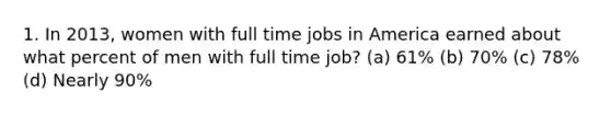 1. In 2013, women with full time jobs in America earned about what percent of men with full time job? (a) 61% (b) 70% (c) 78% (d) Nearly 90%