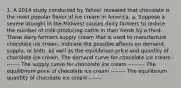 1. A 2014 study conducted by Yahoo! revealed that chocolate is the most popular flavor of ice cream in America. a. Suppose a severe drought in the Midwest causes dairy farmers to reduce the number of milk-producing cattle in their herds by a third. These dairy farmers supply cream that is used to manufacture chocolate ice cream. Indicate the possible effects on demand, supply, or both, as well as the equilibrium price and quantity of chocolate ice cream. The demand curve for chocolate ice cream -------- The supply curve for chocolate ice cream --------- The equilibrium price of chocolate ice cream -------- The equilibrium quantity of chocolate ice cream -------