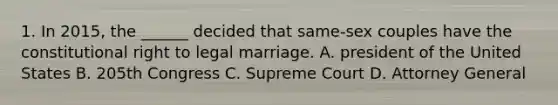 1. In 2015, the ______ decided that same-sex couples have the constitutional right to legal marriage. A. president of the United States B. 205th Congress C. Supreme Court D. Attorney General