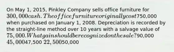 On May 1, 2015, Pinkley Company sells office furniture for 300,000 cash. The office furniture originally cost750,000 when purchased on January 1, 2008. Depreciation is recorded by the straight-line method over 10 years with a salvage value of 75,000. What gain should be recognized on the sale?90,000 45,00047,500 22,50050,000