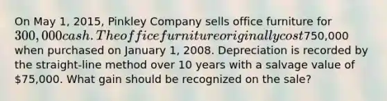 On May 1, 2015, Pinkley Company sells office furniture for 300,000 cash. The office furniture originally cost750,000 when purchased on January 1, 2008. Depreciation is recorded by the straight-line method over 10 years with a salvage value of 75,000. What gain should be recognized on the sale?