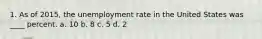 1. As of 2015, the unemployment rate in the United States was ____ percent. a. 10 b. 8 c. 5 d. 2