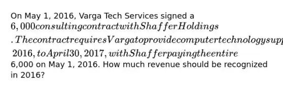 On May 1, 2016, Varga Tech Services signed a 6,000 consulting contract with Shaffer Holdings. The contract requires Varga to provide computer technology support services whenever requested over the period from May 1, 2016, to April 30, 2017, with Shaffer paying the entire6,000 on May 1, 2016. How much revenue should be recognized in 2016?