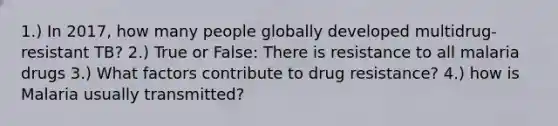 1.) In 2017, how many people globally developed multidrug-resistant TB? 2.) True or False: There is resistance to all malaria drugs 3.) What factors contribute to drug resistance? 4.) how is Malaria usually transmitted?