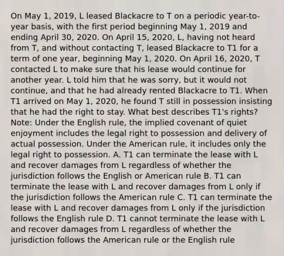 On May 1, 2019, L leased Blackacre to T on a periodic year-to-year basis, with the first period beginning May 1, 2019 and ending April 30, 2020. On April 15, 2020, L, having not heard from T, and without contacting T, leased Blackacre to T1 for a term of one year, beginning May 1, 2020. On April 16, 2020, T contacted L to make sure that his lease would continue for another year. L told him that he was sorry, but it would not continue, and that he had already rented Blackacre to T1. When T1 arrived on May 1, 2020, he found T still in possession insisting that he had the right to stay. What best describes T1's rights? Note: Under the English rule, the implied covenant of quiet enjoyment includes the legal right to possession and delivery of actual possession. Under the American rule, it includes only the legal right to possession. A. T1 can terminate the lease with L and recover damages from L regardless of whether the jurisdiction follows the English or American rule B. T1 can terminate the lease with L and recover damages from L only if the jurisdiction follows the American rule C. T1 can terminate the lease with L and recover damages from L only if the jurisdiction follows the English rule D. T1 cannot terminate the lease with L and recover damages from L regardless of whether the jurisdiction follows the American rule or the English rule