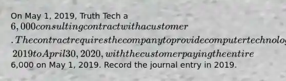 On May 1, 2019, Truth Tech a 6,000 consulting contract with a customer. The contract requires the company to provide computer technology support services whenever requested over the period from May 1, 2019 to April 30, 2020, with the customer paying the entire6,000 on May 1, 2019. Record the journal entry in 2019.