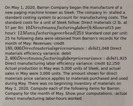 On May 1, 2020, Barron Company began the manufacture of a new paging machine known as Sleek. The company in- stalled a standard costing system to account for manufacturing costs. The standard costs for a unit of Sleek follow: Direct materials (2 lb. at 5? per lb): 10 Direct manufacturing labor (0.8 hour at15 per hour): 12 Manufacturing overhead (25% of direct manufacturing labor costs:3 Standard cost per unit: 25 he following data were obtained from Barron's records for the month of May: Revenues: credit 180,000 Direct materials price variance: debit1,048 Direct materials efficiency variance: debit 2,400 Direct manufacturing labor price variance: debit1,925 Direct manufacturing labor efficiency variance: credit 2,250 Actual production in May was 5,000 units of Sleek, and actual sales in May were 3,000 units. The amount shown for direct materials price variance applies to materials purchased and used during May. There was no beginning inventory of materials on May 1, 2020. Compute each of the following items for Barron Company for the month of May. Show your computations. -actual direct manufacturing labor-hours worked