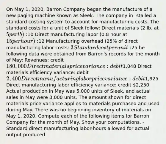 On May 1, 2020, Barron Company began the manufacture of a new paging machine known as Sleek. The company in- stalled a standard costing system to account for manufacturing costs. The standard costs for a unit of Sleek follow: Direct materials (2 lb. at 5 per lb):10 Direct manufacturing labor (0.8 hour at 15 per hour):12 Manufacturing overhead (25% of direct manufacturing labor costs: 3 Standard cost per unit:25 he following data were obtained from Barron's records for the month of May: Revenues: credit 180,000 Direct materials price variance: debit1,048 Direct materials efficiency variance: debit 2,400 Direct manufacturing labor price variance: debit1,925 Direct manufacturing labor efficiency variance: credit 2,250 Actual production in May was 5,000 units of Sleek, and actual sales in May were 3,000 units. The amount shown for direct materials price variance applies to materials purchased and used during May. There was no beginning inventory of materials on May 1, 2020. Compute each of the following items for Barron Company for the month of May. Show your computations. -Standard direct manufacturing labor-hours allowed for actual output produced