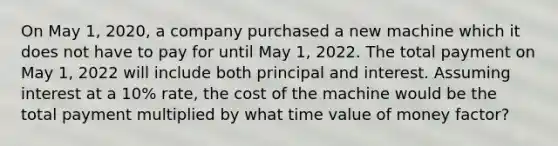 On May 1, 2020, a company purchased a new machine which it does not have to pay for until May 1, 2022. The total payment on May 1, 2022 will include both principal and interest. Assuming interest at a 10% rate, the cost of the machine would be the total payment multiplied by what time value of money factor?