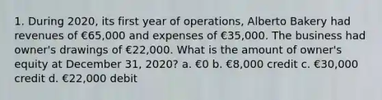 1. During 2020, its first year of operations, Alberto Bakery had revenues of €65,000 and expenses of €35,000. The business had owner's drawings of €22,000. What is the amount of owner's equity at December 31, 2020? a. €0 b. €8,000 credit c. €30,000 credit d. €22,000 debit