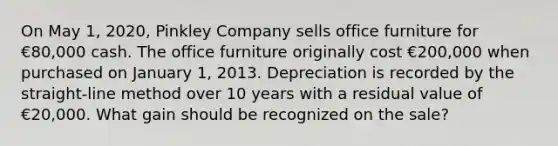 On May 1, 2020, Pinkley Company sells office furniture for €80,000 cash. The office furniture originally cost €200,000 when purchased on January 1, 2013. Depreciation is recorded by the straight-line method over 10 years with a residual value of €20,000. What gain should be recognized on the sale?