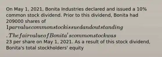 On May 1, 2021, Bonita Industries declared and issued a 10% common stock dividend. Prior to this dividend, Bonita had 209000 shares of 1 par value common stock issued and outstanding. The fair value of Bonita's common stock was23 per share on May 1, 2021. As a result of this stock dividend, Bonita's total stockholders' equity