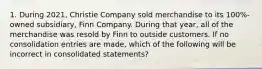 1. During 2021, Christie Company sold merchandise to its 100%-owned subsidiary, Finn Company. During that year, all of the merchandise was resold by Finn to outside customers. If no consolidation entries are made, which of the following will be incorrect in consolidated statements?