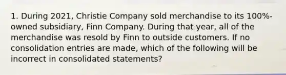 1. During 2021, Christie Company sold merchandise to its 100%-owned subsidiary, Finn Company. During that year, all of the merchandise was resold by Finn to outside customers. If no consolidation entries are made, which of the following will be incorrect in consolidated statements?