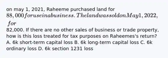 on may 1, 2021, Raheeme purchased land for 88,000 for use in a business. The land was sold on May 1, 2022, for82,000. If there are no other sales of business or trade property, how is this loss treated for tax purposes on Raheemes's return? A. 6k short-term capital loss B. 6k long-term capital loss C. 6k ordinary loss D. 6k section 1231 loss