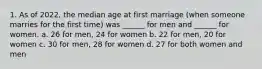 1. As of 2022, the median age at first marriage (when someone marries for the first time) was ______ for men and ______ for women. a. 26 for men, 24 for women b. 22 for men, 20 for women c. 30 for men, 28 for women d. 27 for both women and men