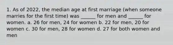 1. As of 2022, the median age at first marriage (when someone marries for the first time) was ______ for men and ______ for women. a. 26 for men, 24 for women b. 22 for men, 20 for women c. 30 for men, 28 for women d. 27 for both women and men