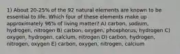 1) About 20-25% of the 92 natural elements are known to be essential to life. Which four of these elements make up approximately 96% of living matter? A) carbon, sodium, hydrogen, nitrogen B) carbon, oxygen, phosphorus, hydrogen C) oxygen, hydrogen, calcium, nitrogen D) carbon, hydrogen, nitrogen, oxygen E) carbon, oxygen, nitrogen, calcium