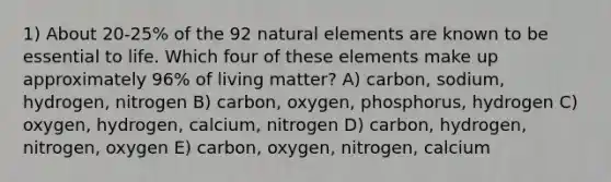 1) About 20-25% of the 92 natural elements are known to be essential to life. Which four of these elements make up approximately 96% of living matter? A) carbon, sodium, hydrogen, nitrogen B) carbon, oxygen, phosphorus, hydrogen C) oxygen, hydrogen, calcium, nitrogen D) carbon, hydrogen, nitrogen, oxygen E) carbon, oxygen, nitrogen, calcium