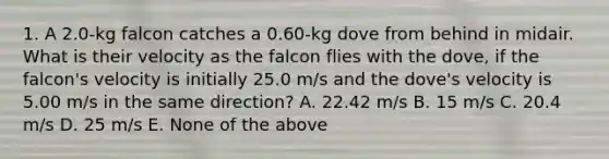 1. A 2.0-kg falcon catches a 0.60-kg dove from behind in midair. What is their velocity as the falcon flies with the dove, if the falcon's velocity is initially 25.0 m/s and the dove's velocity is 5.00 m/s in the same direction? A. 22.42 m/s B. 15 m/s C. 20.4 m/s D. 25 m/s E. None of the above