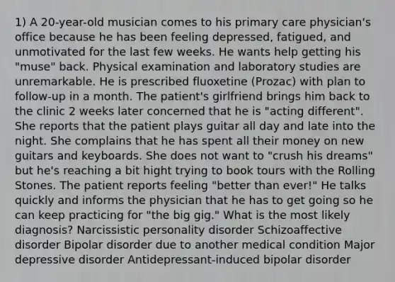 1) A 20-year-old musician comes to his primary care physician's office because he has been feeling depressed, fatigued, and unmotivated for the last few weeks. He wants help getting his "muse" back. Physical examination and laboratory studies are unremarkable. He is prescribed fluoxetine (Prozac) with plan to follow-up in a month. The patient's girlfriend brings him back to the clinic 2 weeks later concerned that he is "acting different". She reports that the patient plays guitar all day and late into the night. She complains that he has spent all their money on new guitars and keyboards. She does not want to "crush his dreams" but he's reaching a bit hight trying to book tours with the Rolling Stones. The patient reports feeling "better than ever!" He talks quickly and informs the physician that he has to get going so he can keep practicing for "the big gig." What is the most likely diagnosis? Narcissistic personality disorder Schizoaffective disorder Bipolar disorder due to another medical condition Major depressive disorder Antidepressant-induced bipolar disorder