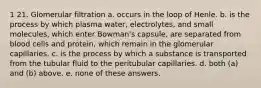 1 21. Glomerular filtration a. occurs in the loop of Henle. b. is the process by which plasma water, electrolytes, and small molecules, which enter Bowman's capsule, are separated from blood cells and protein, which remain in the glomerular capillaries. c. is the process by which a substance is transported from the tubular fluid to the peritubular capillaries. d. both (a) and (b) above. e. none of these answers.