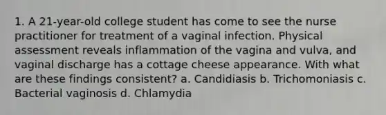 1. A 21-year-old college student has come to see the nurse practitioner for treatment of a vaginal infection. Physical assessment reveals inflammation of the vagina and vulva, and vaginal discharge has a cottage cheese appearance. With what are these findings consistent? a. Candidiasis b. Trichomoniasis c. Bacterial vaginosis d. Chlamydia