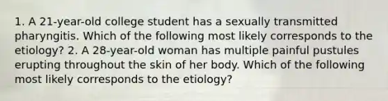 1. A 21-year-old college student has a sexually transmitted pharyngitis. Which of the following most likely corresponds to the etiology? 2. A 28-year-old woman has multiple painful pustules erupting throughout the skin of her body. Which of the following most likely corresponds to the etiology?