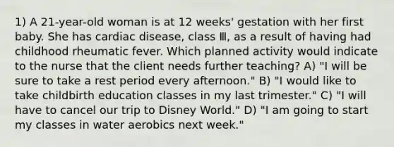 1) A 21-year-old woman is at 12 weeks' gestation with her first baby. She has cardiac disease, class Ⅲ, as a result of having had childhood rheumatic fever. Which planned activity would indicate to the nurse that the client needs further teaching? A) "I will be sure to take a rest period every afternoon." B) "I would like to take childbirth education classes in my last trimester." C) "I will have to cancel our trip to Disney World." D) "I am going to start my classes in water aerobics next week."