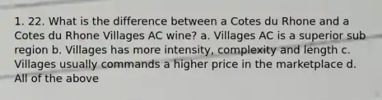 1. 22. What is the difference between a Cotes du Rhone and a Cotes du Rhone Villages AC wine? a. Villages AC is a superior sub region b. Villages has more intensity, complexity and length c. Villages usually commands a higher price in the marketplace d. All of the above