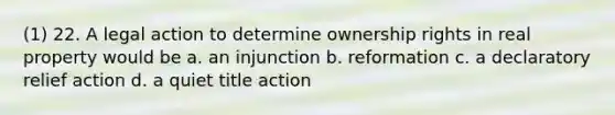 (1) 22. A legal action to determine ownership rights in real property would be a. an injunction b. reformation c. a declaratory relief action d. a quiet title action